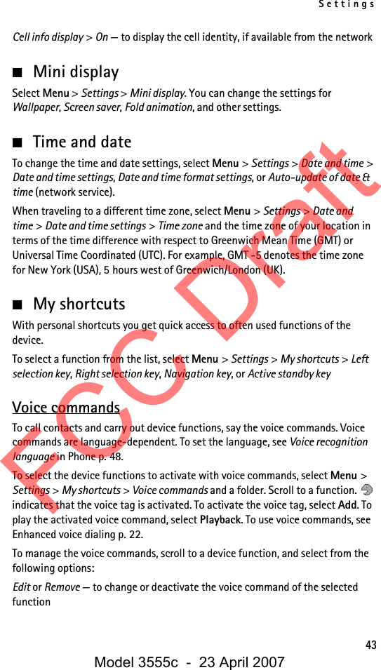 Settings43Cell info display &gt; On — to display the cell identity, if available from the network■Mini displaySelect Menu &gt; Settings &gt; Mini display. You can change the settings for Wallpaper, Screen saver, Fold animation, and other settings.■Time and dateTo change the time and date settings, select Menu &gt; Settings &gt; Date and time &gt; Date and time settings, Date and time format settings, or Auto-update of date &amp; time (network service).When traveling to a different time zone, select Menu &gt; Settings &gt; Date and time &gt; Date and time settings &gt; Time zone and the time zone of your location in terms of the time difference with respect to Greenwich Mean Time (GMT) or Universal Time Coordinated (UTC). For example, GMT -5 denotes the time zone for New York (USA), 5 hours west of Greenwich/London (UK). ■My shortcutsWith personal shortcuts you get quick access to often used functions of the device.To select a function from the list, select Menu &gt; Settings &gt; My shortcuts &gt; Left selection key, Right selection key, Navigation key, or Active standby keyVoice commandsTo call contacts and carry out device functions, say the voice commands. Voice commands are language-dependent. To set the language, see Voice recognition language in Phone p. 48.To select the device functions to activate with voice commands, select Menu &gt; Settings &gt; My shortcuts &gt; Voice commands and a folder. Scroll to a function.   indicates that the voice tag is activated. To activate the voice tag, select Add. To play the activated voice command, select Playback. To use voice commands, see Enhanced voice dialing p. 22.To manage the voice commands, scroll to a device function, and select from the following options:Edit or Remove — to change or deactivate the voice command of the selected functionFCC DraftModel 3555c  -  23 April 2007