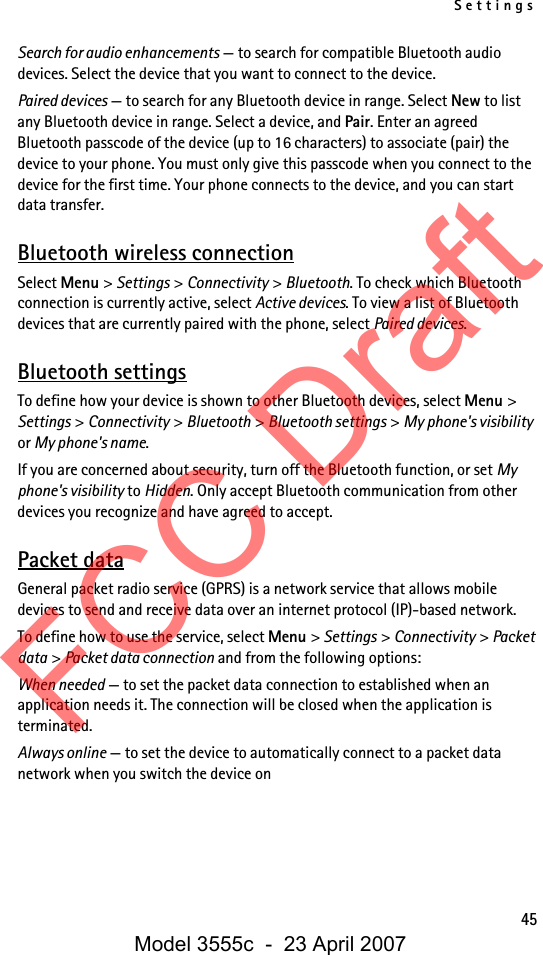 Settings45Search for audio enhancements — to search for compatible Bluetooth audio devices. Select the device that you want to connect to the device.Paired devices — to search for any Bluetooth device in range. Select New to list any Bluetooth device in range. Select a device, and Pair. Enter an agreed Bluetooth passcode of the device (up to 16 characters) to associate (pair) the device to your phone. You must only give this passcode when you connect to the device for the first time. Your phone connects to the device, and you can start data transfer.Bluetooth wireless connectionSelect Menu &gt; Settings &gt; Connectivity &gt; Bluetooth. To check which Bluetooth connection is currently active, select Active devices. To view a list of Bluetooth devices that are currently paired with the phone, select Paired devices.Bluetooth settingsTo define how your device is shown to other Bluetooth devices, select Menu &gt; Settings &gt; Connectivity &gt; Bluetooth &gt; Bluetooth settings &gt; My phone&apos;s visibility or My phone&apos;s name.If you are concerned about security, turn off the Bluetooth function, or set My phone&apos;s visibility to Hidden. Only accept Bluetooth communication from other devices you recognize and have agreed to accept.Packet dataGeneral packet radio service (GPRS) is a network service that allows mobile devices to send and receive data over an internet protocol (IP)-based network.To define how to use the service, select Menu &gt; Settings &gt; Connectivity &gt; Packet data &gt; Packet data connection and from the following options:When needed — to set the packet data connection to established when an application needs it. The connection will be closed when the application is terminated.Always online — to set the device to automatically connect to a packet data network when you switch the device onFCC DraftModel 3555c  -  23 April 2007