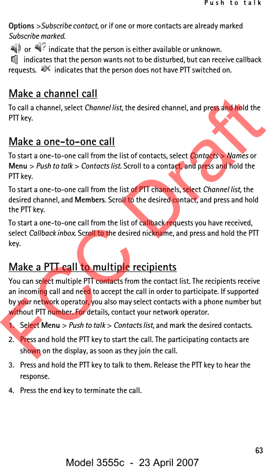 Push to talk63Options &gt;Subscribe contact, or if one or more contacts are already marked Subscribe marked. or   indicate that the person is either available or unknown.  indicates that the person wants not to be disturbed, but can receive callback requests.   indicates that the person does not have PTT switched on.Make a channel callTo call a channel, select Channel list, the desired channel, and press and hold the PTT key.Make a one-to-one callTo start a one-to-one call from the list of contacts, select Contacts &gt; Names or Menu &gt; Push to talk &gt; Contacts list. Scroll to a contact, and press and hold the PTT key.To start a one-to-one call from the list of PTT channels, select Channel list, the desired channel, and Members. Scroll to the desired contact, and press and hold the PTT key.To start a one-to-one call from the list of callback requests you have received, select Callback inbox. Scroll to the desired nickname, and press and hold the PTT key.Make a PTT call to multiple recipientsYou can select multiple PTT contacts from the contact list. The recipients receive an incoming call and need to accept the call in order to participate. If supported by your network operator, you also may select contacts with a phone number but without PTT number. For details, contact your network operator. 1. Select Menu &gt; Push to talk &gt; Contacts list, and mark the desired contacts. 2. Press and hold the PTT key to start the call. The participating contacts are shown on the display, as soon as they join the call. 3. Press and hold the PTT key to talk to them. Release the PTT key to hear the response.4. Press the end key to terminate the call.FCC DraftModel 3555c  -  23 April 2007