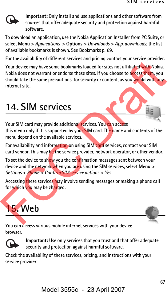SIM services67Important: Only install and use applications and other software from sources that offer adequate security and protection against harmful software.To download an application, use the Nokia Application Installer from PC Suite, or select Menu &gt; Applications &gt; Options &gt; Downloads &gt; App. downloads; the list of available bookmarks is shown. See Bookmarks p. 69.For the availability of different services and pricing contact your service provider.Your device may have some bookmarks loaded for sites not affiliated with Nokia. Nokia does not warrant or endorse these sites. If you choose to access them, you should take the same precautions, for security or content, as you would with any internet site.14. SIM servicesYour SIM card may provide additional services. You can access this menu only if it is supported by your SIM card. The name and contents of the menu depend on the available services.For availability and information on using SIM card services, contact your SIM card vendor. This may be the service provider, network operator, or other vendor.To set the device to show you the confirmation messages sent between your device and the network when you are using the SIM services, select Menu &gt; Settings &gt; Phone &gt; Confirm SIM service actions &gt; Yes.Accessing these services may involve sending messages or making a phone call for which you may be charged.15. WebYou can access various mobile internet services with your device browser. Important: Use only services that you trust and that offer adequate security and protection against harmful software.Check the availability of these services, pricing, and instructions with your service provider.FCC DraftModel 3555c  -  23 April 2007