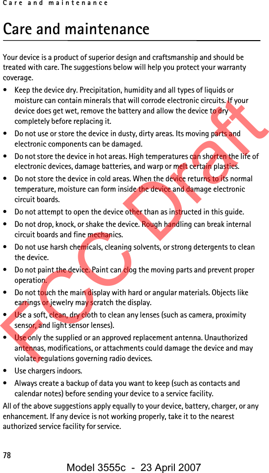 Care and maintenance78Care and maintenanceYour device is a product of superior design and craftsmanship and should be treated with care. The suggestions below will help you protect your warranty coverage.• Keep the device dry. Precipitation, humidity and all types of liquids or moisture can contain minerals that will corrode electronic circuits. If your device does get wet, remove the battery and allow the device to dry completely before replacing it.• Do not use or store the device in dusty, dirty areas. Its moving parts and electronic components can be damaged.• Do not store the device in hot areas. High temperatures can shorten the life of electronic devices, damage batteries, and warp or melt certain plastics.• Do not store the device in cold areas. When the device returns to its normal temperature, moisture can form inside the device and damage electronic circuit boards.• Do not attempt to open the device other than as instructed in this guide.• Do not drop, knock, or shake the device. Rough handling can break internal circuit boards and fine mechanics.• Do not use harsh chemicals, cleaning solvents, or strong detergents to clean the device.• Do not paint the device. Paint can clog the moving parts and prevent proper operation.• Do not touch the main display with hard or angular materials. Objects like earrings or jewelry may scratch the display.• Use a soft, clean, dry cloth to clean any lenses (such as camera, proximity sensor, and light sensor lenses).• Use only the supplied or an approved replacement antenna. Unauthorized antennas, modifications, or attachments could damage the device and may violate regulations governing radio devices.• Use chargers indoors.• Always create a backup of data you want to keep (such as contacts and calendar notes) before sending your device to a service facility.All of the above suggestions apply equally to your device, battery, charger, or any enhancement. If any device is not working properly, take it to the nearest authorized service facility for service.FCC DraftModel 3555c  -  23 April 2007