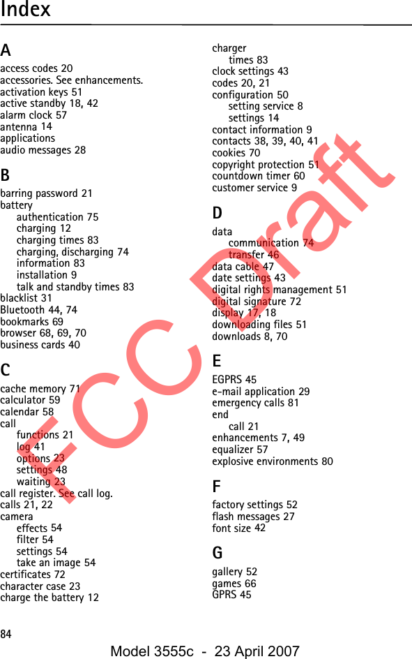 84IndexAaccess codes 20accessories. See enhancements.activation keys 51active standby 18, 42alarm clock 57antenna 14applicationsaudio messages 28Bbarring password 21batteryauthentication 75charging 12charging times 83charging, discharging 74information 83installation 9talk and standby times 83blacklist 31Bluetooth 44, 74bookmarks 69browser 68, 69, 70business cards 40Ccache memory 71calculator 59calendar 58callfunctions 21log 41options 23settings 48waiting 23call register. See call log.calls 21, 22cameraeffects 54filter 54settings 54take an image 54certificates 72character case 23charge the battery 12chargertimes 83clock settings 43codes 20, 21configuration 50setting service 8settings 14contact information 9contacts 38, 39, 40, 41cookies 70copyright protection 51countdown timer 60customer service 9Ddatacommunication 74transfer 46data cable 47date settings 43digital rights management 51digital signature 72display 17, 18downloading files 51downloads 8, 70EEGPRS 45e-mail application 29emergency calls 81endcall 21enhancements 7, 49equalizer 57explosive environments 80Ffactory settings 52flash messages 27font size 42Ggallery 52games 66GPRS 45FCC DraftModel 3555c  -  23 April 2007