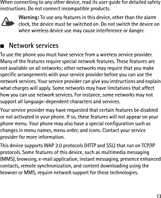 13When connecting to any other device, read its user guide for detailed safety instructions. Do not connect incompatible products.Warning: To use any features in this device, other than the alarm clock, the device must be switched on. Do not switch the device on when wireless device use may cause interference or danger.■Network servicesTo use the phone you must have service from a wireless service provider. Many of the features require special network features. These features are not available on all networks; other networks may require that you make specific arrangements with your service provider before you can use the network services. Your service provider can give you instructions and explain what charges will apply. Some networks may have limitations that affect how you can use network services. For instance, some networks may not support all language-dependent characters and services.Your service provider may have requested that certain features be disabled or not activated in your phone. If so, these features will not appear on your phone menu. Your phone may also have a special configuration such as changes in menu names, menu order, and icons. Contact your service provider for more information.This device supports WAP 2.0 protocols (HTTP and SSL) that run on TCP/IP protocols. Some features of this device, such as multimedia messaging (MMS), browsing, e-mail application, instant messaging, presence enhanced contacts, remote synchronization, and content downloading using the browser or MMS, require network support for these technologies.