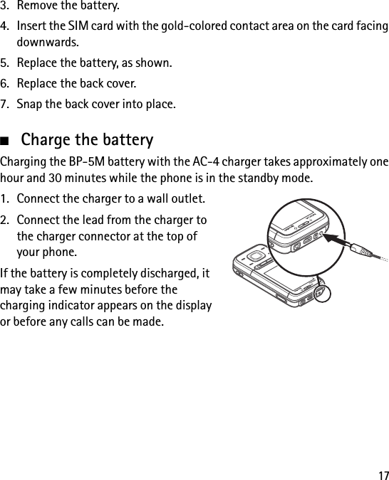 173. Remove the battery.4. Insert the SIM card with the gold-colored contact area on the card facing downwards.5. Replace the battery, as shown.6. Replace the back cover.7. Snap the back cover into place.■Charge the batteryCharging the BP-5M battery with the AC-4 charger takes approximately one hour and 30 minutes while the phone is in the standby mode.1. Connect the charger to a wall outlet.2. Connect the lead from the charger to the charger connector at the top of your phone.If the battery is completely discharged, it may take a few minutes before the charging indicator appears on the display or before any calls can be made.