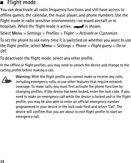 24■Flight modeYou can deactivate all radio frequency functions and still have access to offline games, the calendar, the music player, and phone numbers. Use the flight mode in radio sensitive environments—on board aircraft or in hospitals. When the flight mode is active,  is shown.Select Menu &gt; Settings &gt; Profiles &gt; Flight &gt; Activate or Customize.To set the phone to ask every time it is switched on whether you want to use the flight profile, select Menu &gt; Settings &gt; Phone &gt; Flight query &gt; On or Off.To deactivate the flight mode, select any other profile.In the offline or flight profiles, you may need to unlock the device and change to the calling profile before making a call.Warning: With the flight profile you cannot make or receive any calls, including emergency calls, or use other features that require network coverage. To make calls, you must first activate the phone function by changing profiles. If the device has been locked, enter the lock code. If you need to make an emergency call while the device is locked and in the flight profile, you may be also able to enter an official emergency number programmed in your device in the lock code field and select &apos;Call&apos;. The device will confirm that you are about to exit flight profile to start an emergency call.