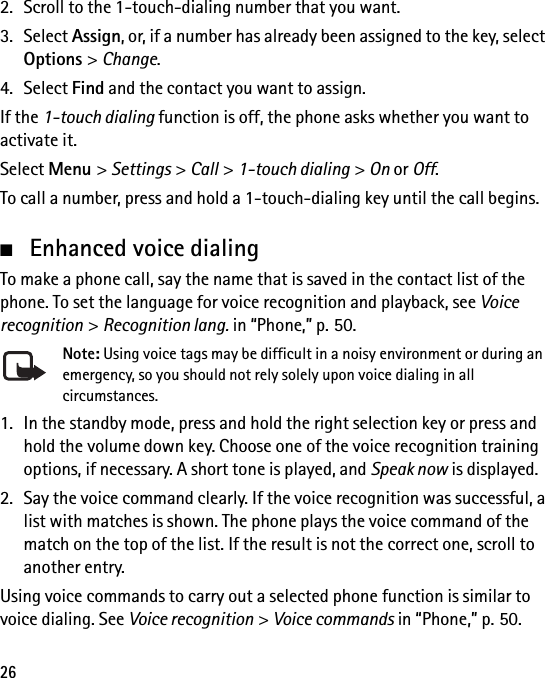 262. Scroll to the 1-touch-dialing number that you want.3. Select Assign, or, if a number has already been assigned to the key, select Options &gt; Change.4. Select Find and the contact you want to assign.If the 1-touch dialing function is off, the phone asks whether you want to activate it.Select Menu &gt; Settings &gt; Call &gt; 1-touch dialing &gt; On or Off.To call a number, press and hold a 1-touch-dialing key until the call begins.■Enhanced voice dialingTo make a phone call, say the name that is saved in the contact list of the phone. To set the language for voice recognition and playback, see Voice recognition &gt; Recognition lang. in “Phone,” p. 50.Note: Using voice tags may be difficult in a noisy environment or during an emergency, so you should not rely solely upon voice dialing in all circumstances.1. In the standby mode, press and hold the right selection key or press and hold the volume down key. Choose one of the voice recognition training options, if necessary. A short tone is played, and Speak now is displayed.2. Say the voice command clearly. If the voice recognition was successful, a list with matches is shown. The phone plays the voice command of the match on the top of the list. If the result is not the correct one, scroll to another entry.Using voice commands to carry out a selected phone function is similar to voice dialing. See Voice recognition &gt; Voice commands in “Phone,” p. 50.