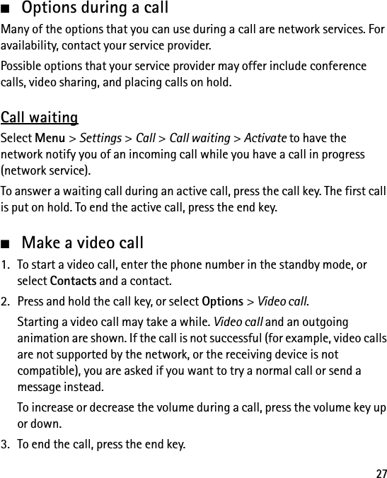 27■Options during a callMany of the options that you can use during a call are network services. For availability, contact your service provider.Possible options that your service provider may offer include conference calls, video sharing, and placing calls on hold.Call waitingSelect Menu &gt; Settings &gt; Call &gt; Call waiting &gt; Activate to have the network notify you of an incoming call while you have a call in progress (network service).To answer a waiting call during an active call, press the call key. The first call is put on hold. To end the active call, press the end key.■Make a video call1. To start a video call, enter the phone number in the standby mode, or select Contacts and a contact.2. Press and hold the call key, or select Options &gt; Video call.Starting a video call may take a while. Video call and an outgoing animation are shown. If the call is not successful (for example, video calls are not supported by the network, or the receiving device is not compatible), you are asked if you want to try a normal call or send a message instead.To increase or decrease the volume during a call, press the volume key up or down.3. To end the call, press the end key.