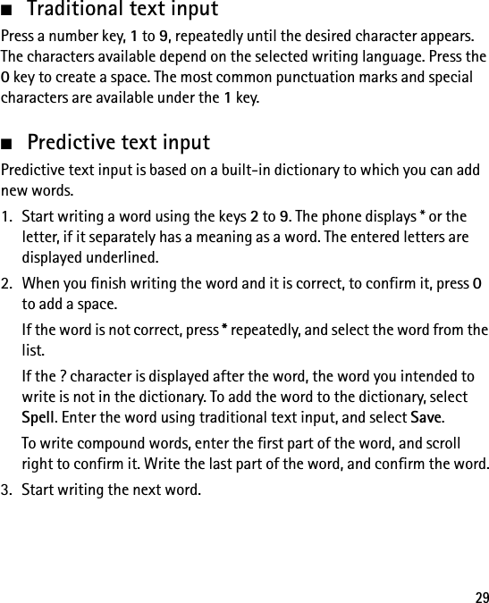 29■Traditional text inputPress a number key, 1 to 9, repeatedly until the desired character appears. The characters available depend on the selected writing language. Press the 0 key to create a space. The most common punctuation marks and special characters are available under the 1 key.■Predictive text inputPredictive text input is based on a built-in dictionary to which you can add new words.1. Start writing a word using the keys 2 to 9. The phone displays * or the letter, if it separately has a meaning as a word. The entered letters are displayed underlined.2. When you finish writing the word and it is correct, to confirm it, press 0 to add a space.If the word is not correct, press * repeatedly, and select the word from the list.If the ? character is displayed after the word, the word you intended to write is not in the dictionary. To add the word to the dictionary, select Spell. Enter the word using traditional text input, and select Save.To write compound words, enter the first part of the word, and scroll right to confirm it. Write the last part of the word, and confirm the word.3. Start writing the next word.