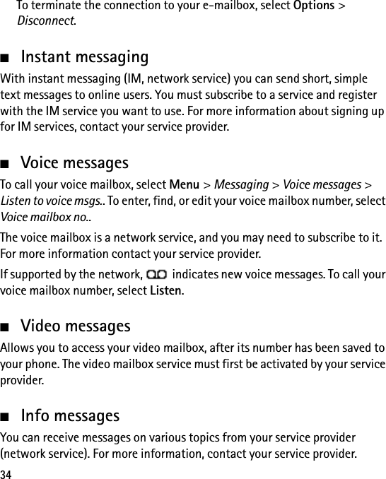 34To terminate the connection to your e-mailbox, select Options &gt; Disconnect.■Instant messagingWith instant messaging (IM, network service) you can send short, simple text messages to online users. You must subscribe to a service and register with the IM service you want to use. For more information about signing up for IM services, contact your service provider.■Voice messagesTo call your voice mailbox, select Menu &gt; Messaging &gt; Voice messages &gt; Listen to voice msgs.. To enter, find, or edit your voice mailbox number, select Voice mailbox no..The voice mailbox is a network service, and you may need to subscribe to it. For more information contact your service provider.If supported by the network,   indicates new voice messages. To call your voice mailbox number, select Listen.■Video messagesAllows you to access your video mailbox, after its number has been saved to your phone. The video mailbox service must first be activated by your service provider.■Info messagesYou can receive messages on various topics from your service provider (network service). For more information, contact your service provider.