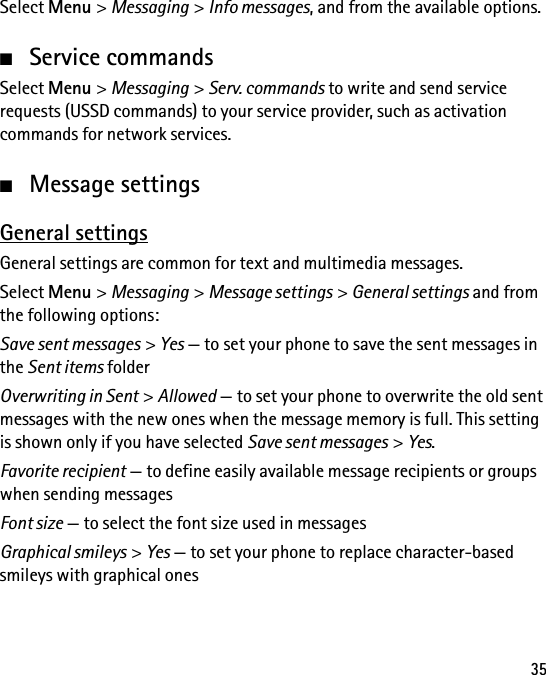 35Select Menu &gt; Messaging &gt; Info messages, and from the available options.■Service commandsSelect Menu &gt; Messaging &gt; Serv. commands to write and send service requests (USSD commands) to your service provider, such as activation commands for network services.■Message settingsGeneral settingsGeneral settings are common for text and multimedia messages.Select Menu &gt; Messaging &gt; Message settings &gt; General settings and from the following options:Save sent messages &gt; Yes — to set your phone to save the sent messages in the Sent items folderOverwriting in Sent &gt; Allowed — to set your phone to overwrite the old sent messages with the new ones when the message memory is full. This setting is shown only if you have selected Save sent messages &gt; Yes.Favorite recipient — to define easily available message recipients or groups when sending messagesFont size — to select the font size used in messagesGraphical smileys &gt; Yes — to set your phone to replace character-based smileys with graphical ones