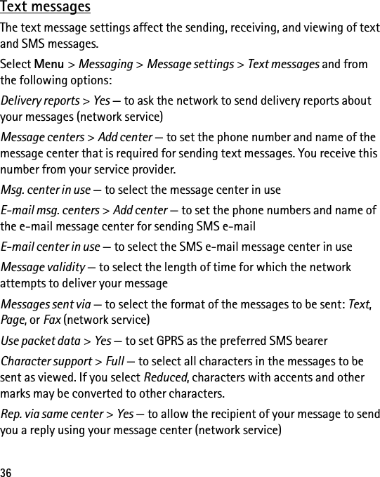 36Text messagesThe text message settings affect the sending, receiving, and viewing of text and SMS messages.Select Menu &gt; Messaging &gt; Message settings &gt; Text messages and from the following options:Delivery reports &gt; Yes — to ask the network to send delivery reports about your messages (network service)Message centers &gt; Add center — to set the phone number and name of the message center that is required for sending text messages. You receive this number from your service provider.Msg. center in use — to select the message center in useE-mail msg. centers &gt; Add center — to set the phone numbers and name of the e-mail message center for sending SMS e-mailE-mail center in use — to select the SMS e-mail message center in useMessage validity — to select the length of time for which the network attempts to deliver your messageMessages sent via — to select the format of the messages to be sent: Text, Page, or Fax (network service)Use packet data &gt; Yes — to set GPRS as the preferred SMS bearerCharacter support &gt; Full — to select all characters in the messages to be sent as viewed. If you select Reduced, characters with accents and other marks may be converted to other characters.Rep. via same center &gt; Yes — to allow the recipient of your message to send you a reply using your message center (network service)