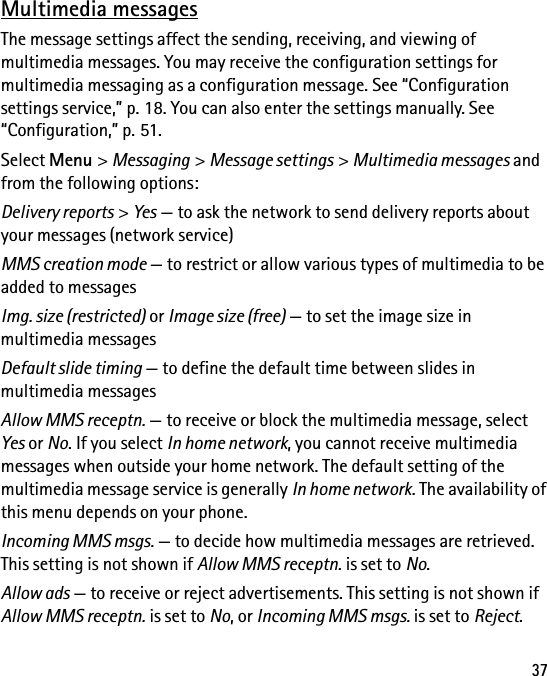 37Multimedia messagesThe message settings affect the sending, receiving, and viewing of multimedia messages. You may receive the configuration settings for multimedia messaging as a configuration message. See “Configuration settings service,” p. 18. You can also enter the settings manually. See “Configuration,” p. 51.Select Menu &gt; Messaging &gt; Message settings &gt; Multimedia messages and from the following options:Delivery reports &gt; Yes — to ask the network to send delivery reports about your messages (network service)MMS creation mode — to restrict or allow various types of multimedia to be added to messagesImg. size (restricted) or Image size (free) — to set the image size in multimedia messagesDefault slide timing — to define the default time between slides in multimedia messagesAllow MMS receptn. — to receive or block the multimedia message, select Yes or No. If you select In home network, you cannot receive multimedia messages when outside your home network. The default setting of the multimedia message service is generally In home network. The availability of this menu depends on your phone.Incoming MMS msgs. — to decide how multimedia messages are retrieved. This setting is not shown if Allow MMS receptn. is set to No.Allow ads — to receive or reject advertisements. This setting is not shown if Allow MMS receptn. is set to No, or Incoming MMS msgs. is set to Reject.