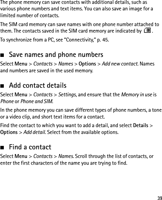 39The phone memory can save contacts with additional details, such as various phone numbers and text items. You can also save an image for a limited number of contacts.The SIM card memory can save names with one phone number attached to them. The contacts saved in the SIM card memory are indicated by  .To synchronize from a PC, see “Connectivity,” p. 45.■Save names and phone numbersSelect Menu &gt; Contacts &gt; Names &gt; Options &gt; Add new contact. Names and numbers are saved in the used memory.■Add contact detailsSelect Menu &gt; Contacts &gt; Settings, and ensure that the Memory in use is Phone or Phone and SIM.In the phone memory you can save different types of phone numbers, a tone or a video clip, and short text items for a contact.Find the contact to which you want to add a detail, and select Details &gt; Options &gt; Add detail. Select from the available options.■Find a contactSelect Menu &gt; Contacts &gt; Names. Scroll through the list of contacts, or enter the first characters of the name you are trying to find.