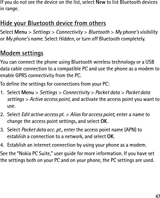 47If you do not see the device on the list, select New to list Bluetooth devices in range.Hide your Bluetooth device from othersSelect Menu &gt; Settings &gt; Connectivity &gt; Bluetooth &gt; My phone&apos;s visibility or My phone&apos;s name. Select Hidden, or turn off Bluetooth completely.Modem settingsYou can connect the phone using Bluetooth wireless technology or a USB data cable connection to a compatible PC and use the phone as a modem to enable GPRS connectivity from the PC.To define the settings for connections from your PC:1. Select Menu &gt; Settings &gt; Connectivity &gt; Packet data &gt; Packet data settings &gt; Active access point, and activate the access point you want to use.2. Select Edit active access pt. &gt; Alias for access point, enter a name to change the access point settings, and select OK.3. Select Packet data acc. pt., enter the access point name (APN) to establish a connection to a network, and select OK.4. Establish an internet connection by using your phone as a modem.See the “Nokia PC Suite,” user guide for more information. If you have set the settings both on your PC and on your phone, the PC settings are used.