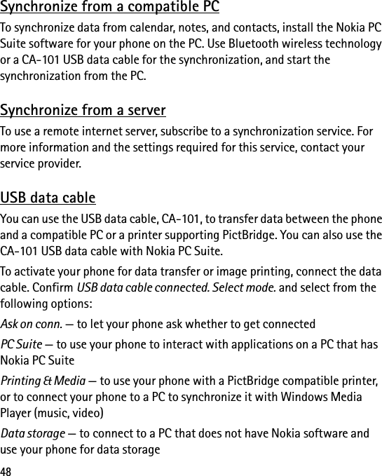 48Synchronize from a compatible PCTo synchronize data from calendar, notes, and contacts, install the Nokia PC Suite software for your phone on the PC. Use Bluetooth wireless technology or a CA-101 USB data cable for the synchronization, and start the synchronization from the PC.Synchronize from a serverTo use a remote internet server, subscribe to a synchronization service. For more information and the settings required for this service, contact your service provider.USB data cableYou can use the USB data cable, CA-101, to transfer data between the phone and a compatible PC or a printer supporting PictBridge. You can also use the CA-101 USB data cable with Nokia PC Suite.To activate your phone for data transfer or image printing, connect the data cable. Confirm USB data cable connected. Select mode. and select from the following options:Ask on conn. — to let your phone ask whether to get connectedPC Suite — to use your phone to interact with applications on a PC that has Nokia PC SuitePrinting &amp; Media — to use your phone with a PictBridge compatible printer, or to connect your phone to a PC to synchronize it with Windows Media Player (music, video)Data storage — to connect to a PC that does not have Nokia software and use your phone for data storage