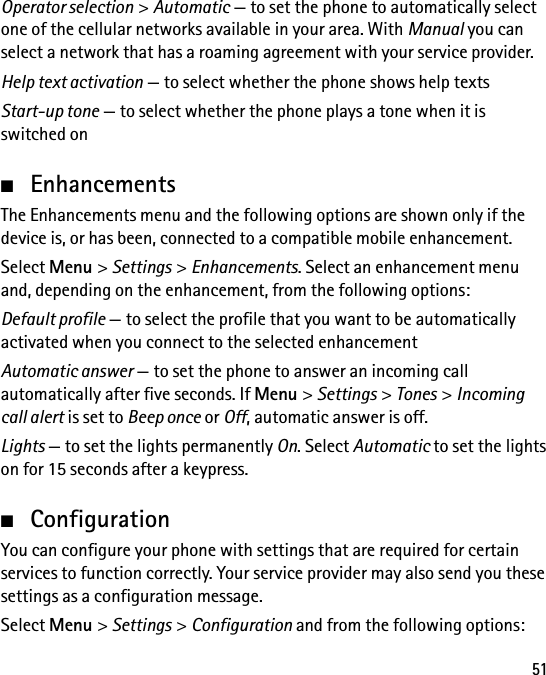 51Operator selection &gt; Automatic — to set the phone to automatically select one of the cellular networks available in your area. With Manual you can select a network that has a roaming agreement with your service provider.Help text activation — to select whether the phone shows help textsStart-up tone — to select whether the phone plays a tone when it is switched on■EnhancementsThe Enhancements menu and the following options are shown only if the device is, or has been, connected to a compatible mobile enhancement.Select Menu &gt; Settings &gt; Enhancements. Select an enhancement menu and, depending on the enhancement, from the following options:Default profile — to select the profile that you want to be automatically activated when you connect to the selected enhancementAutomatic answer — to set the phone to answer an incoming call automatically after five seconds. If Menu &gt; Settings &gt; Tones &gt; Incoming call alert is set to Beep once or Off, automatic answer is off.Lights — to set the lights permanently On. Select Automatic to set the lights on for 15 seconds after a keypress.■ConfigurationYou can configure your phone with settings that are required for certain services to function correctly. Your service provider may also send you these settings as a configuration message.Select Menu &gt; Settings &gt; Configuration and from the following options: