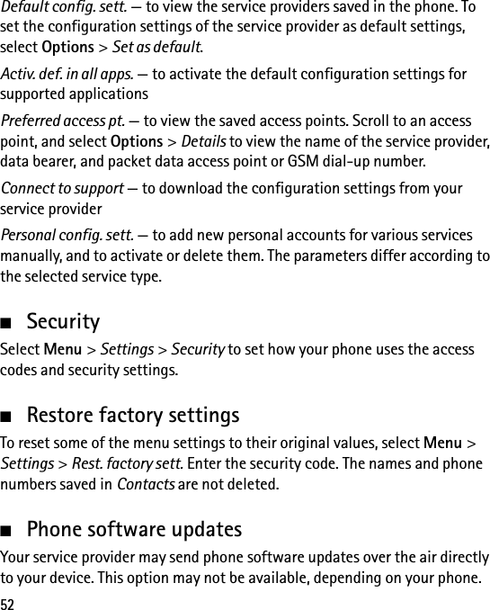 52Default config. sett. — to view the service providers saved in the phone. To set the configuration settings of the service provider as default settings, select Options &gt; Set as default.Activ. def. in all apps. — to activate the default configuration settings for supported applicationsPreferred access pt. — to view the saved access points. Scroll to an access point, and select Options &gt; Details to view the name of the service provider, data bearer, and packet data access point or GSM dial-up number.Connect to support — to download the configuration settings from your service providerPersonal config. sett. — to add new personal accounts for various services manually, and to activate or delete them. The parameters differ according to the selected service type.■SecuritySelect Menu &gt; Settings &gt; Security to set how your phone uses the access codes and security settings.■Restore factory settingsTo reset some of the menu settings to their original values, select Menu &gt; Settings &gt; Rest. factory sett. Enter the security code. The names and phone numbers saved in Contacts are not deleted.■Phone software updatesYour service provider may send phone software updates over the air directly to your device. This option may not be available, depending on your phone.