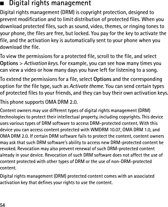 54■Digital rights managementDigital rights management (DRM) is copyright protection, designed to prevent modification and to limit distribution of protected files. When you download protected files, such as sound, video, themes, or ringing tones to your phone, the files are free, but locked. You pay for the key to activate the file, and the activation key is automatically sent to your phone when you download the file.To view the permissions for a protected file, scroll to the file, and select Options &gt; Activation keys. For example, you can see how many times you can view a video or how many days you have left for listening to a song.To extend the permissions for a file, select Options and the corresponding option for the file type, such as Activate theme. You can send certain types of protected files to your friends, and they can buy their own activation keys.This phone supports OMA DRM 2.0.Content owners may use different types of digital rights management (DRM) technologies to protect their intellectual property, including copyrights. This device uses various types of DRM software to access DRM-protected content. With this device you can access content protected with WMDRM 10.07, OMA DRM 1.0, and OMA DRM 2.0. If certain DRM software fails to protect the content, content owners may ask that such DRM software&apos;s ability to access new DRM-protected content be revoked. Revocation may also prevent renewal of such DRM-protected content already in your device. Revocation of such DRM software does not affect the use of content protected with other types of DRM or the use of non-DRM-protected content.Digital rights management (DRM) protected content comes with an associated activation key that defines your rights to use the content.