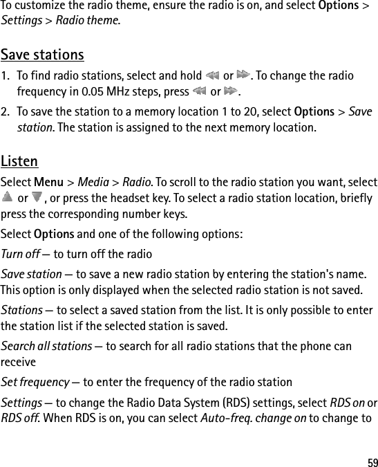 59To customize the radio theme, ensure the radio is on, and select Options &gt; Settings &gt; Radio theme.Save stations1. To find radio stations, select and hold   or  . To change the radio frequency in 0.05 MHz steps, press   or  .2. To save the station to a memory location 1 to 20, select Options &gt; Save station. The station is assigned to the next memory location.ListenSelect Menu &gt; Media &gt; Radio. To scroll to the radio station you want, select  or  , or press the headset key. To select a radio station location, briefly press the corresponding number keys.Select Options and one of the following options:Turn off — to turn off the radioSave station — to save a new radio station by entering the station&apos;s name. This option is only displayed when the selected radio station is not saved.Stations — to select a saved station from the list. It is only possible to enter the station list if the selected station is saved.Search all stations — to search for all radio stations that the phone can receiveSet frequency — to enter the frequency of the radio stationSettings — to change the Radio Data System (RDS) settings, select RDS on or RDS off. When RDS is on, you can select Auto-freq. change on to change to 