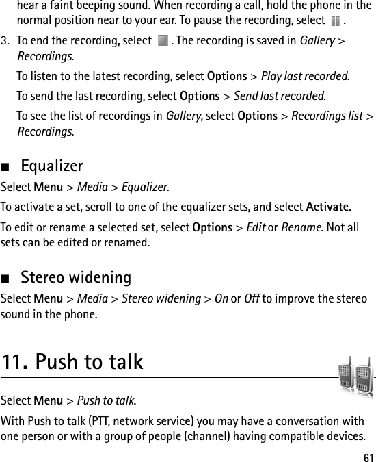 61hear a faint beeping sound. When recording a call, hold the phone in the normal position near to your ear. To pause the recording, select  .3. To end the recording, select  . The recording is saved in Gallery &gt; Recordings.To listen to the latest recording, select Options &gt; Play last recorded.To send the last recording, select Options &gt; Send last recorded.To see the list of recordings in Gallery, select Options &gt; Recordings list &gt; Recordings.■EqualizerSelect Menu &gt; Media &gt; Equalizer.To activate a set, scroll to one of the equalizer sets, and select Activate.To edit or rename a selected set, select Options &gt; Edit or Rename. Not all sets can be edited or renamed.■Stereo wideningSelect Menu &gt; Media &gt; Stereo widening &gt; On or Off to improve the stereo sound in the phone.11. Push to talkSelect Menu &gt; Push to talk.With Push to talk (PTT, network service) you may have a conversation with one person or with a group of people (channel) having compatible devices. 