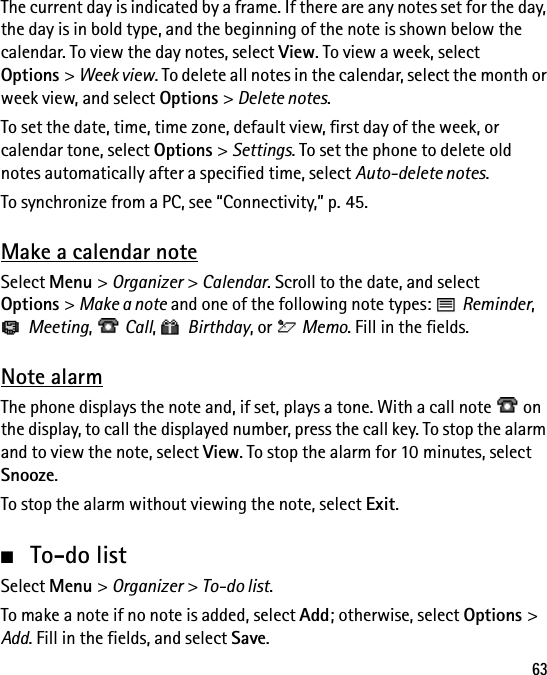 63The current day is indicated by a frame. If there are any notes set for the day, the day is in bold type, and the beginning of the note is shown below the calendar. To view the day notes, select View. To view a week, select Options &gt; Week view. To delete all notes in the calendar, select the month or week view, and select Options &gt; Delete notes.To set the date, time, time zone, default view, first day of the week, or calendar tone, select Options &gt; Settings. To set the phone to delete old notes automatically after a specified time, select Auto-delete notes.To synchronize from a PC, see “Connectivity,” p. 45.Make a calendar noteSelect Menu &gt; Organizer &gt; Calendar. Scroll to the date, and select Options &gt; Make a note and one of the following note types:   Reminder, Meeting,  Call,  Birthday, or   Memo. Fill in the fields.Note alarmThe phone displays the note and, if set, plays a tone. With a call note   on the display, to call the displayed number, press the call key. To stop the alarm and to view the note, select View. To stop the alarm for 10 minutes, select Snooze.To stop the alarm without viewing the note, select Exit.■To-do listSelect Menu &gt; Organizer &gt; To-do list.To make a note if no note is added, select Add; otherwise, select Options &gt; Add. Fill in the fields, and select Save.