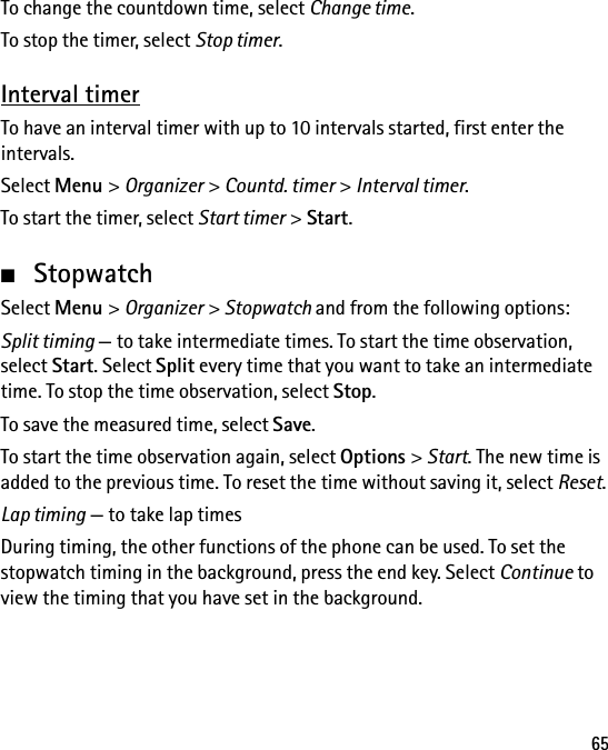 65To change the countdown time, select Change time.To stop the timer, select Stop timer.Interval timerTo have an interval timer with up to 10 intervals started, first enter the intervals.Select Menu &gt; Organizer &gt; Countd. timer &gt; Interval timer.To start the timer, select Start timer &gt; Start.■StopwatchSelect Menu &gt; Organizer &gt; Stopwatch and from the following options:Split timing — to take intermediate times. To start the time observation, select Start. Select Split every time that you want to take an intermediate time. To stop the time observation, select Stop.To save the measured time, select Save.To start the time observation again, select Options &gt; Start. The new time is added to the previous time. To reset the time without saving it, select Reset.Lap timing — to take lap timesDuring timing, the other functions of the phone can be used. To set the stopwatch timing in the background, press the end key. Select Continue to view the timing that you have set in the background.