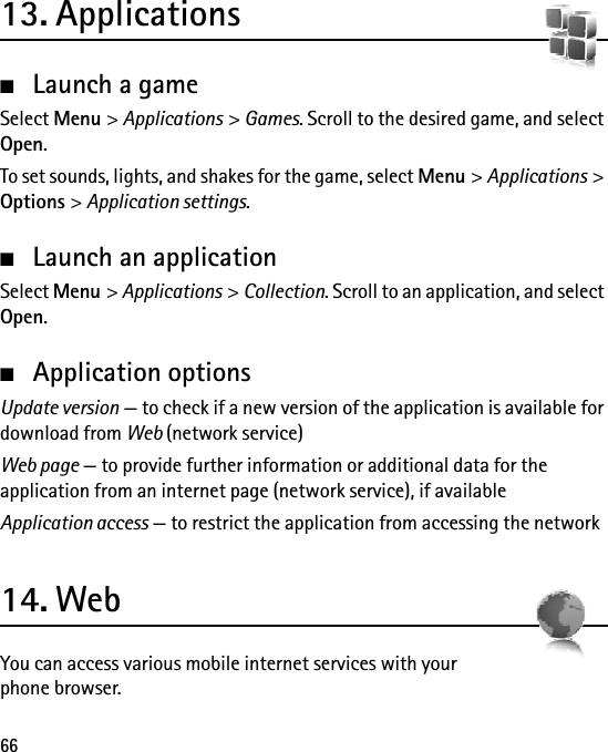 6613. Applications■Launch a gameSelect Menu &gt; Applications &gt; Games. Scroll to the desired game, and select Open.To set sounds, lights, and shakes for the game, select Menu &gt; Applications &gt; Options &gt; Application settings.■Launch an applicationSelect Menu &gt; Applications &gt; Collection. Scroll to an application, and select Open.■Application optionsUpdate version — to check if a new version of the application is available for download from Web (network service)Web page — to provide further information or additional data for the application from an internet page (network service), if availableApplication access — to restrict the application from accessing the network14. WebYou can access various mobile internet services with your phone browser.