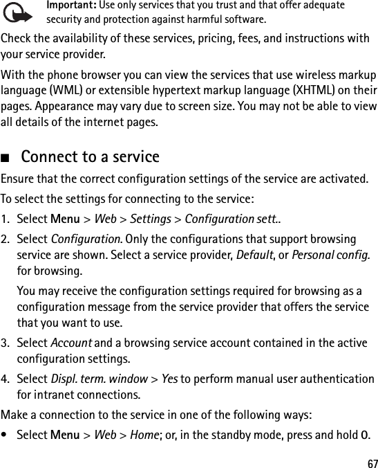 67Important: Use only services that you trust and that offer adequate security and protection against harmful software.Check the availability of these services, pricing, fees, and instructions with your service provider.With the phone browser you can view the services that use wireless markup language (WML) or extensible hypertext markup language (XHTML) on their pages. Appearance may vary due to screen size. You may not be able to view all details of the internet pages.■Connect to a serviceEnsure that the correct configuration settings of the service are activated.To select the settings for connecting to the service:1. Select Menu &gt; Web &gt; Settings &gt; Configuration sett..2. Select Configuration. Only the configurations that support browsing service are shown. Select a service provider, Default, or Personal config. for browsing.You may receive the configuration settings required for browsing as a configuration message from the service provider that offers the service that you want to use.3. Select Account and a browsing service account contained in the active configuration settings.4. Select Displ. term. window &gt; Yes to perform manual user authentication for intranet connections.Make a connection to the service in one of the following ways:• Select Menu &gt; Web &gt; Home; or, in the standby mode, press and hold 0.