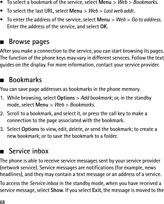 68• To select a bookmark of the service, select Menu &gt; Web &gt; Bookmarks.• To select the last URL, select Menu &gt; Web &gt; Last web addr..• To enter the address of the service, select Menu &gt; Web &gt; Go to address. Enter the address of the service, and select OK.■Browse pagesAfter you make a connection to the service, you can start browsing its pages. The function of the phone keys may vary in different services. Follow the text guides on the display. For more information, contact your service provider.■BookmarksYou can save page addresses as bookmarks in the phone memory.1. While browsing, select Options &gt; Add bookmark; or, in the standby mode, select Menu &gt; Web &gt; Bookmarks.2. Scroll to a bookmark, and select it, or press the call key to make a connection to the page associated with the bookmark.3. Select Options to view, edit, delete, or send the bookmark; to create a new bookmark; or to save the bookmark to a folder.■Service inboxThe phone is able to receive service messages sent by your service provider (network service). Service messages are notifications (for example, news headlines), and they may contain a text message or an address of a service.To access the Service inbox in the standby mode, when you have received a service message, select Show. If you select Exit, the message is moved to the 