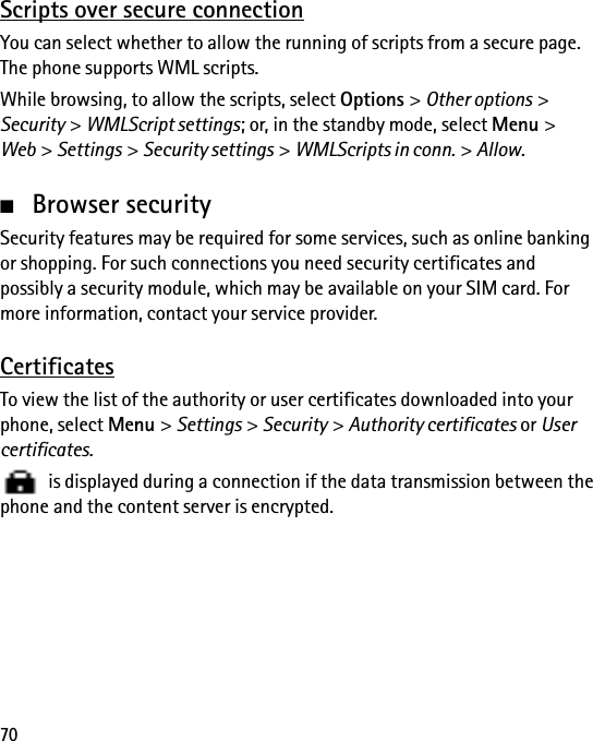 70Scripts over secure connectionYou can select whether to allow the running of scripts from a secure page. The phone supports WML scripts.While browsing, to allow the scripts, select Options &gt; Other options &gt; Security &gt; WMLScript settings; or, in the standby mode, select Menu &gt; Web &gt; Settings &gt; Security settings &gt; WMLScripts in conn. &gt; Allow.■Browser securitySecurity features may be required for some services, such as online banking or shopping. For such connections you need security certificates and possibly a security module, which may be available on your SIM card. For more information, contact your service provider.CertificatesTo view the list of the authority or user certificates downloaded into your phone, select Menu &gt; Settings &gt; Security &gt; Authority certificates or User certificates.   is displayed during a connection if the data transmission between the phone and the content server is encrypted.
