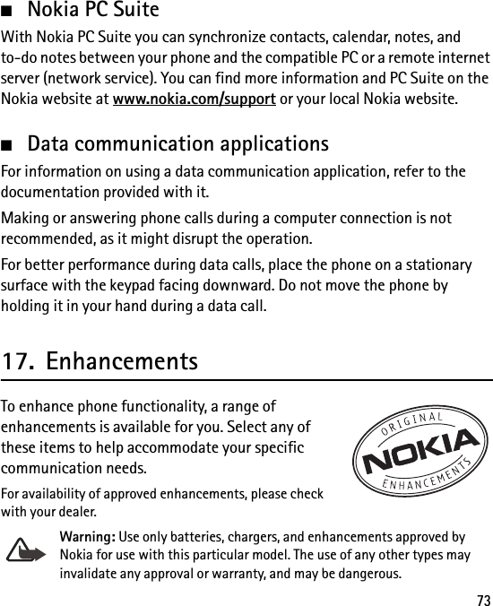 73■Nokia PC SuiteWith Nokia PC Suite you can synchronize contacts, calendar, notes, and to-do notes between your phone and the compatible PC or a remote internet server (network service). You can find more information and PC Suite on the Nokia website at www.nokia.com/support or your local Nokia website.■Data communication applicationsFor information on using a data communication application, refer to the documentation provided with it.Making or answering phone calls during a computer connection is not recommended, as it might disrupt the operation.For better performance during data calls, place the phone on a stationary surface with the keypad facing downward. Do not move the phone by holding it in your hand during a data call.17. EnhancementsTo enhance phone functionality, a range of enhancements is available for you. Select any of these items to help accommodate your specific communication needs.For availability of approved enhancements, please check with your dealer.Warning: Use only batteries, chargers, and enhancements approved by Nokia for use with this particular model. The use of any other types may invalidate any approval or warranty, and may be dangerous.