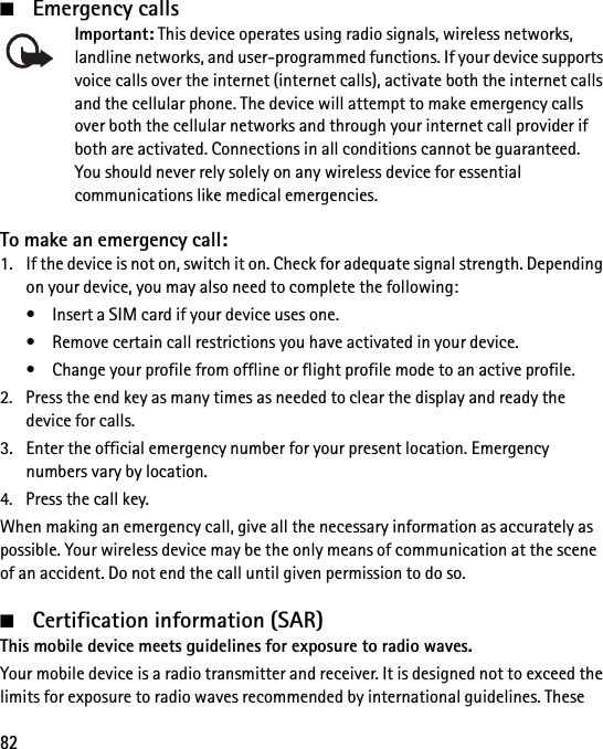82■Emergency callsImportant: This device operates using radio signals, wireless networks, landline networks, and user-programmed functions. If your device supports voice calls over the internet (internet calls), activate both the internet calls and the cellular phone. The device will attempt to make emergency calls over both the cellular networks and through your internet call provider if both are activated. Connections in all conditions cannot be guaranteed. You should never rely solely on any wireless device for essential communications like medical emergencies.To make an emergency call:1. If the device is not on, switch it on. Check for adequate signal strength. Depending on your device, you may also need to complete the following:• Insert a SIM card if your device uses one.• Remove certain call restrictions you have activated in your device.• Change your profile from offline or flight profile mode to an active profile.2. Press the end key as many times as needed to clear the display and ready the device for calls.3. Enter the official emergency number for your present location. Emergency numbers vary by location.4. Press the call key.When making an emergency call, give all the necessary information as accurately as possible. Your wireless device may be the only means of communication at the scene of an accident. Do not end the call until given permission to do so.■Certification information (SAR)This mobile device meets guidelines for exposure to radio waves.Your mobile device is a radio transmitter and receiver. It is designed not to exceed the limits for exposure to radio waves recommended by international guidelines. These 