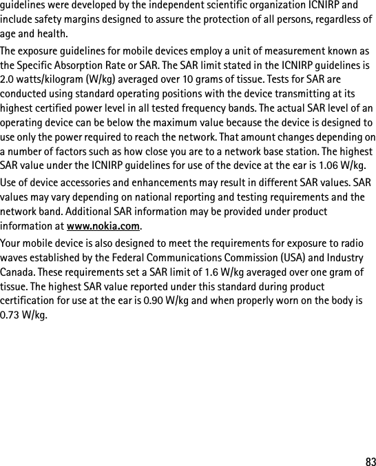 83guidelines were developed by the independent scientific organization ICNIRP and include safety margins designed to assure the protection of all persons, regardless of age and health.The exposure guidelines for mobile devices employ a unit of measurement known as the Specific Absorption Rate or SAR. The SAR limit stated in the ICNIRP guidelines is 2.0 watts/kilogram (W/kg) averaged over 10 grams of tissue. Tests for SAR are conducted using standard operating positions with the device transmitting at its highest certified power level in all tested frequency bands. The actual SAR level of an operating device can be below the maximum value because the device is designed to use only the power required to reach the network. That amount changes depending on a number of factors such as how close you are to a network base station. The highest SAR value under the ICNIRP guidelines for use of the device at the ear is 1.06 W/kg.Use of device accessories and enhancements may result in different SAR values. SAR values may vary depending on national reporting and testing requirements and the network band. Additional SAR information may be provided under product information at www.nokia.com.Your mobile device is also designed to meet the requirements for exposure to radio waves established by the Federal Communications Commission (USA) and Industry Canada. These requirements set a SAR limit of 1.6 W/kg averaged over one gram of tissue. The highest SAR value reported under this standard during product certification for use at the ear is 0.90 W/kg and when properly worn on the body is 0.73 W/kg. 