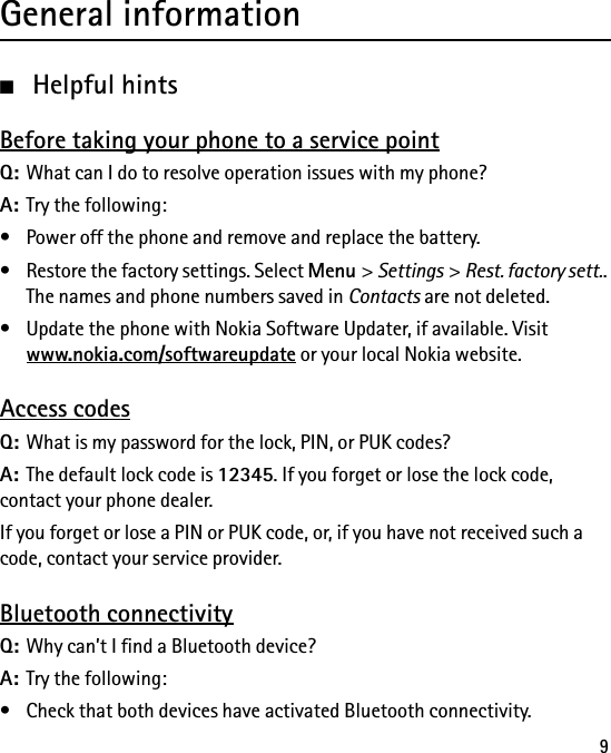 9General information■Helpful hintsBefore taking your phone to a service pointQ: What can I do to resolve operation issues with my phone?A: Try the following:• Power off the phone and remove and replace the battery.• Restore the factory settings. Select Menu &gt; Settings &gt; Rest. factory sett.. The names and phone numbers saved in Contacts are not deleted.• Update the phone with Nokia Software Updater, if available. Visit www.nokia.com/softwareupdate or your local Nokia website.Access codesQ: What is my password for the lock, PIN, or PUK codes?A: The default lock code is 12345. If you forget or lose the lock code, contact your phone dealer.If you forget or lose a PIN or PUK code, or, if you have not received such a code, contact your service provider.Bluetooth connectivityQ: Why can’t I find a Bluetooth device?A: Try the following:• Check that both devices have activated Bluetooth connectivity.
