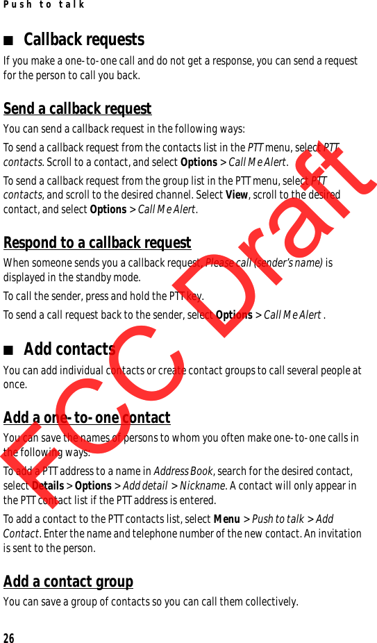 Push to talk26■Callback requestsIf you make a one-to-one call and do not get a response, you can send a request for the person to call you back.Send a callback requestYou can send a callback request in the following ways:To send a callback request from the contacts list in the PTT menu, select PTT contacts. Scroll to a contact, and select Options &gt; Call Me Alert.To send a callback request from the group list in the PTT menu, select PTT contacts, and scroll to the desired channel. Select View, scroll to the desired contact, and select Options &gt; Call Me Alert.Respond to a callback requestWhen someone sends you a callback request, Please call (sender’s name) is displayed in the standby mode. To call the sender, press and hold the PTT key.To send a call request back to the sender, select Options &gt; Call Me Alert .■Add contactsYou can add individual contacts or create contact groups to call several people at once. Add a one-to-one contactYou can save the names of persons to whom you often make one-to-one calls in the following ways:To add a PTT address to a name in Address Book, search for the desired contact, select Details &gt; Options &gt; Add detail &gt; Nickname. A contact will only appear in the PTT contact list if the PTT address is entered.To add a contact to the PTT contacts list, select Menu &gt; Push to talk &gt; Add Contact. Enter the name and telephone number of the new contact. An invitation is sent to the person.Add a contact groupYou can save a group of contacts so you can call them collectively.FCC DraftFCC DraftFCC Draft
