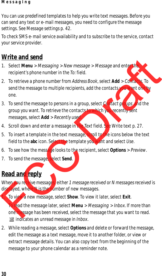 Messaging30You can use predefined templates to help you write text messages. Before you can send any text or e-mail messages, you need to configure the message settings. See Message settings p. 42.To check SMS e-mail service availability and to subscribe to the service, contact your service provider. Write and send1. Select Menu &gt; Messaging &gt; New message &gt; Message and enter the recipient’s phone number in the To: field.2. To retrieve a phone number from Address Book, select Add &gt; Contacts. To send the message to multiple recipients, add the contacts you want one by one.3. To send the message to persons in a group, select Contact groups  and the group you want. To retrieve the contacts to which you recently sent messages, select Add &gt; Recently used.4. Scroll down and enter a message in the Text field. See Write text p. 27.5. To insert a template in the text message, scroll to the icons below the text field to the abc icon. Select the template you want and select Use.6. To see how the message looks to the recipient, select Options &gt; Preview.7. To send the message, select Send.Read and replyWhen you receive messages, either 1 message received or N messages received is displayed, where N is the number of new messages.1. To view a new message, select Show. To view it later, select Exit.To read the message later, select Menu &gt; Messaging &gt; Inbox. If more than one message has been received, select the message that you want to read. indicates an unread message in Inbox.2. While reading a message, select Options and delete or forward the message, edit the message as a text message, move it to another folder, or view or extract message details. You can also copy text from the beginning of the message to your phone calendar as a reminder note. FCC DraftFCC DraftFCC Draft
