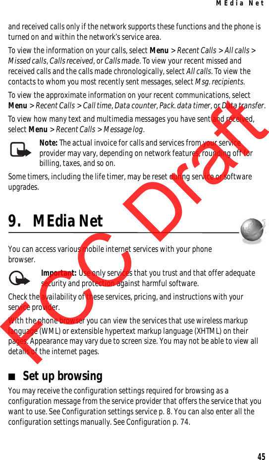 MEdia Net45and received calls only if the network supports these functions and the phone is turned on and within the network’s service area.To view the information on your calls, select Menu &gt; Recent Calls &gt; All calls &gt; Missed calls, Calls received, or Calls made. To view your recent missed and received calls and the calls made chronologically, select All calls. To view the contacts to whom you most recently sent messages, select Msg. recipients.To view the approximate information on your recent communications, select Menu &gt; Recent Calls &gt; Call time, Data counter, Pack. data timer, or Data transfer.To view how many text and multimedia messages you have sent and received, select Menu &gt; Recent Calls &gt; Message log.Note: The actual invoice for calls and services from your service provider may vary, depending on network features, rounding off for billing, taxes, and so on.Some timers, including the life timer, may be reset during service or software upgrades.9. MEdia NetYou can access various mobile internet services with your phone browser.  Important: Use only services that you trust and that offer adequate security and protection against harmful software.Check the availability of these services, pricing, and instructions with your service provider.With the phone browser you can view the services that use wireless markup language (WML) or extensible hypertext markup language (XHTML) on their pages. Appearance may vary due to screen size. You may not be able to view all details of the internet pages. ■Set up browsingYou may receive the configuration settings required for browsing as a configuration message from the service provider that offers the service that you want to use. See Configuration settings service p. 8. You can also enter all the configuration settings manually. See Configuration p. 74.FCC DraftFCC DraftFCC Draft