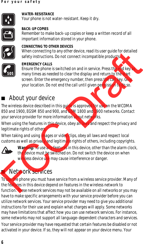 For your safety6WATER-RESISTANCEYour phone is not water-resistant. Keep it dry.BACK-UP COPIESRemember to make back-up copies or keep a written record of all important information stored in your phone.CONNECTING TO OTHER DEVICESWhen connecting to any other device, read its user guide for detailed safety instructions. Do not connect incompatible products.EMERGENCY CALLSEnsure the phone is switched on and in service. Press the end key as many times as needed to clear the display and return to the start screen. Enter the emergency number, then press the call key. Give your location. Do not end the call until given permission to do so.■About your deviceThe wireless device described in this guide is approved for use on the WCDMA 850 and 1900, EGSM 850 and 900, and GSM 1800 and 1900 networks. Contact your service provider for more information about networks.When using the features in this device, obey all laws and respect the privacy and legitimate rights of others.When taking and using images or video clips, obey all laws and respect local customs as well as privacy and legitimate rights of others, including copyrights.Warning: To use any features in this device, other than the alarm clock, the device must be switched on. Do not switch the device on when wireless device use may cause interference or danger.■Network servicesTo use the phone you must have service from a wireless service provider. Many of the features in this device depend on features in the wireless network to function. These network services may not be available on all networks or you may have to make specific arrangements with your service provider before you can utilize network services. Your service provider may need to give you additional instructions for their use and explain what charges will apply. Some networks may have limitations that affect how you can use network services. For instance, some networks may not support all language-dependent characters and services.Your service provider may have requested that certain features be disabled or not activated in your device. If so, they will not appear on your device menu. Your FCC DraftFCC DraftFCC Draft