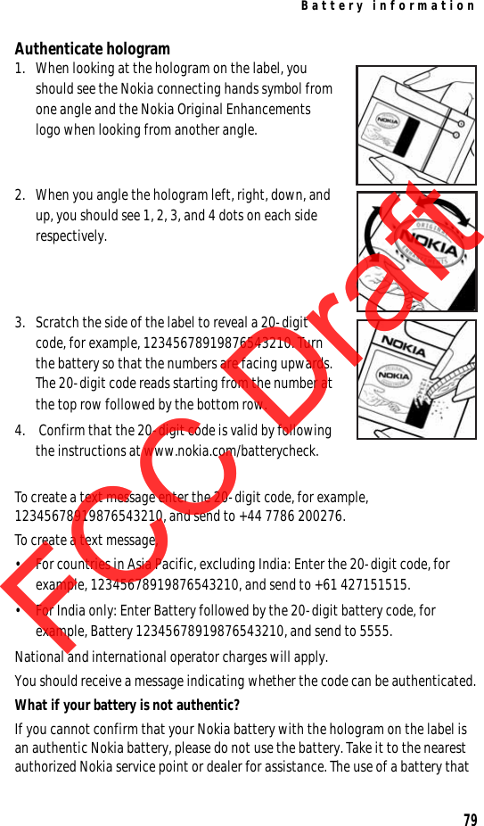 Battery information79Authenticate hologram1. When looking at the hologram on the label, you should see the Nokia connecting hands symbol from one angle and the Nokia Original Enhancements logo when looking from another angle.2. When you angle the hologram left, right, down, and up, you should see 1, 2, 3, and 4 dots on each side respectively.3. Scratch the side of the label to reveal a 20-digit code, for example, 12345678919876543210. Turn the battery so that the numbers are facing upwards. The 20-digit code reads starting from the number at the top row followed by the bottom row.4.  Confirm that the 20-digit code is valid by following the instructions at www.nokia.com/batterycheck.To create a text message enter the 20-digit code, for example, 12345678919876543210, and send to +44 7786 200276.To create a text message,• For countries in Asia Pacific, excluding India: Enter the 20-digit code, for example, 12345678919876543210, and send to +61 427151515.• For India only: Enter Battery followed by the 20-digit battery code, for example, Battery 12345678919876543210, and send to 5555.National and international operator charges will apply.You should receive a message indicating whether the code can be authenticated.What if your battery is not authentic?If you cannot confirm that your Nokia battery with the hologram on the label is an authentic Nokia battery, please do not use the battery. Take it to the nearest authorized Nokia service point or dealer for assistance. The use of a battery that FCC DraftFCC DraftFCC Draft