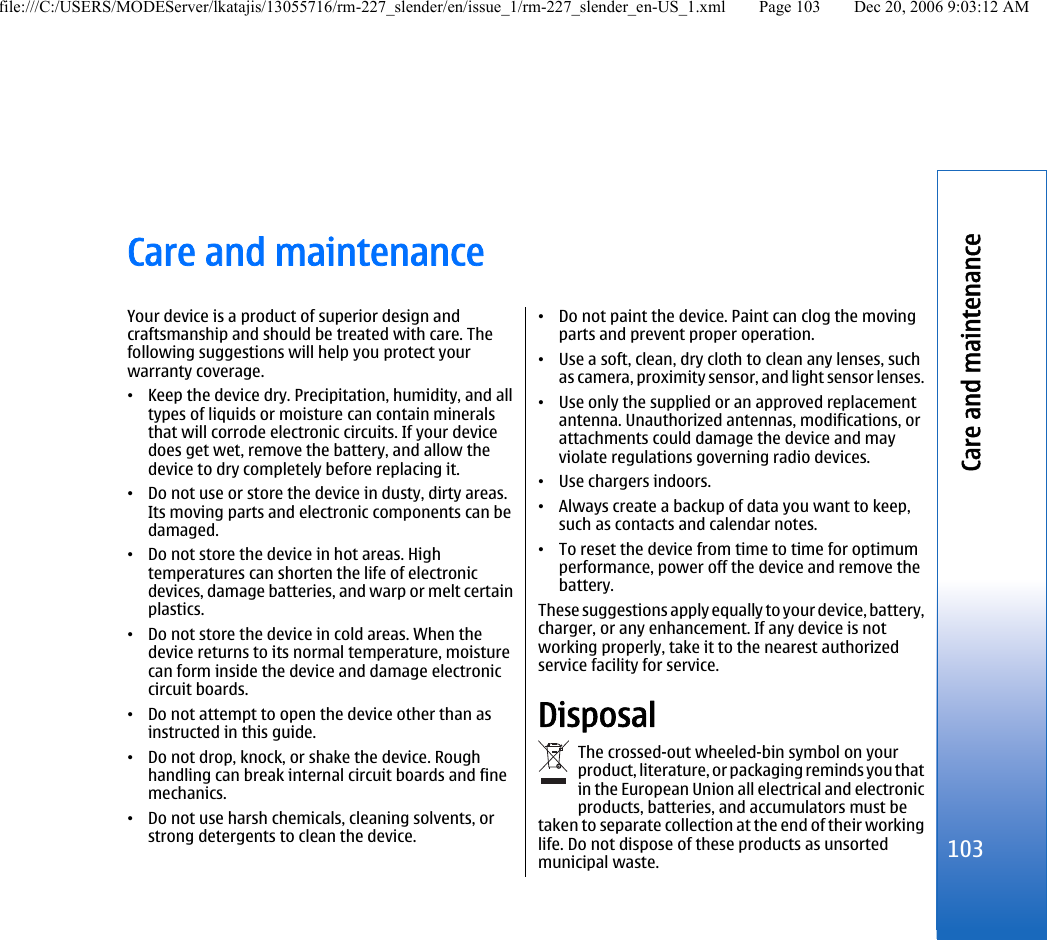 Care and maintenanceYour device is a product of superior design andcraftsmanship and should be treated with care. Thefollowing suggestions will help you protect yourwarranty coverage.•Keep the device dry. Precipitation, humidity, and alltypes of liquids or moisture can contain mineralsthat will corrode electronic circuits. If your devicedoes get wet, remove the battery, and allow thedevice to dry completely before replacing it.•Do not use or store the device in dusty, dirty areas.Its moving parts and electronic components can bedamaged.•Do not store the device in hot areas. Hightemperatures can shorten the life of electronicdevices, damage batteries, and warp or melt certainplastics.•Do not store the device in cold areas. When thedevice returns to its normal temperature, moisturecan form inside the device and damage electroniccircuit boards.•Do not attempt to open the device other than asinstructed in this guide.•Do not drop, knock, or shake the device. Roughhandling can break internal circuit boards and finemechanics.•Do not use harsh chemicals, cleaning solvents, orstrong detergents to clean the device.•Do not paint the device. Paint can clog the movingparts and prevent proper operation.•Use a soft, clean, dry cloth to clean any lenses, suchas camera, proximity sensor, and light sensor lenses.•Use only the supplied or an approved replacementantenna. Unauthorized antennas, modifications, orattachments could damage the device and mayviolate regulations governing radio devices.•Use chargers indoors.•Always create a backup of data you want to keep,such as contacts and calendar notes.•To reset the device from time to time for optimumperformance, power off the device and remove thebattery.These suggestions apply equally to your device, battery,charger, or any enhancement. If any device is notworking properly, take it to the nearest authorizedservice facility for service.DisposalThe crossed-out wheeled-bin symbol on yourproduct, literature, or packaging reminds you thatin the European Union all electrical and electronicproducts, batteries, and accumulators must betaken to separate collection at the end of their workinglife. Do not dispose of these products as unsortedmunicipal waste.103Care and maintenancefile:///C:/USERS/MODEServer/lkatajis/13055716/rm-227_slender/en/issue_1/rm-227_slender_en-US_1.xml Page 103 Dec 20, 2006 9:03:12 AM