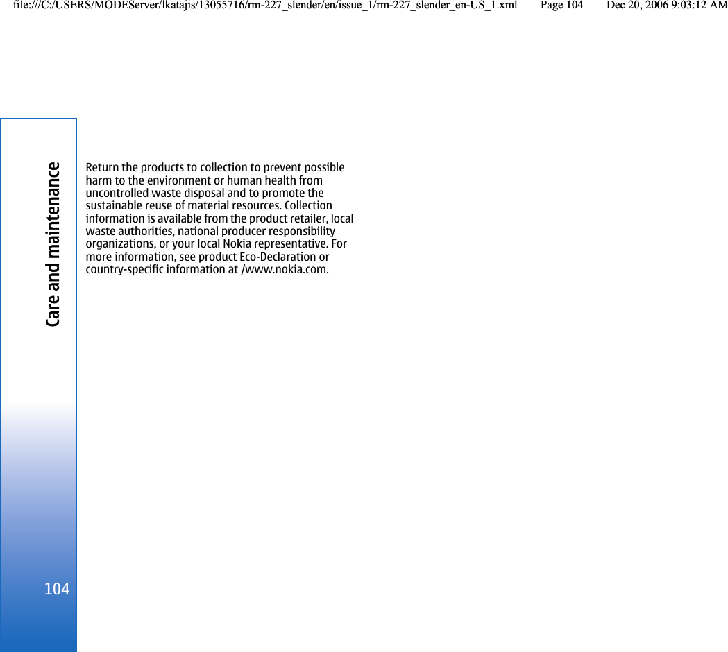 Return the products to collection to prevent possibleharm to the environment or human health fromuncontrolled waste disposal and to promote thesustainable reuse of material resources. Collectioninformation is available from the product retailer, localwaste authorities, national producer responsibilityorganizations, or your local Nokia representative. Formore information, see product Eco-Declaration orcountry-specific information at /www.nokia.com.104Care and maintenancefile:///C:/USERS/MODEServer/lkatajis/13055716/rm-227_slender/en/issue_1/rm-227_slender_en-US_1.xml Page 104 Dec 20, 2006 9:03:12 AMfile:///C:/USERS/MODEServer/lkatajis/13055716/rm-227_slender/en/issue_1/rm-227_slender_en-US_1.xml Page 104 Dec 20, 2006 9:03:12 AM