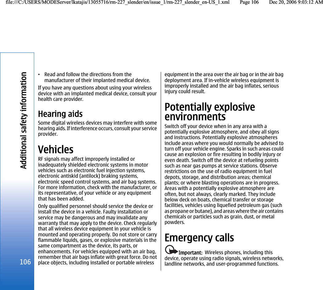 •Read and follow the directions from themanufacturer of their implanted medical device.If you have any questions about using your wirelessdevice with an implanted medical device, consult yourhealth care provider.Hearing aidsSome digital wireless devices may interfere with somehearing aids. If interference occurs, consult your serviceprovider.VehiclesRF signals may affect improperly installed orinadequately shielded electronic systems in motorvehicles such as electronic fuel injection systems,electronic antiskid (antilock) braking systems,electronic speed control systems, and air bag systems.For more information, check with the manufacturer, orits representative, of your vehicle or any equipmentthat has been added.Only qualified personnel should service the device orinstall the device in a vehicle. Faulty installation orservice may be dangerous and may invalidate anywarranty that may apply to the device. Check regularlythat all wireless device equipment in your vehicle ismounted and operating properly. Do not store or carryflammable liquids, gases, or explosive materials in thesame compartment as the device, its parts, orenhancements. For vehicles equipped with an air bag,remember that air bags inflate with great force. Do notplace objects, including installed or portable wirelessequipment in the area over the air bag or in the air bagdeployment area. If in-vehicle wireless equipment isimproperly installed and the air bag inflates, seriousinjury could result.Potentially explosiveenvironmentsSwitch off your device when in any area with apotentially explosive atmosphere, and obey all signsand instructions. Potentially explosive atmospheresinclude areas where you would normally be advised toturn off your vehicle engine. Sparks in such areas couldcause an explosion or fire resulting in bodily injury oreven death. Switch off the device at refueling pointssuch as near gas pumps at service stations. Observerestrictions on the use of radio equipment in fueldepots, storage, and distribution areas; chemicalplants; or where blasting operations are in progress.Areas with a potentially explosive atmosphere areoften, but not always, clearly marked. They includebelow deck on boats, chemical transfer or storagefacilities, vehicles using liquefied petroleum gas (suchas propane or butane), and areas where the air containschemicals or particles such as grain, dust, or metalpowders.Emergency callsImportant:  Wireless phones, including thisdevice, operate using radio signals, wireless networks,landline networks, and user-programmed functions.106Additional safety informationfile:///C:/USERS/MODEServer/lkatajis/13055716/rm-227_slender/en/issue_1/rm-227_slender_en-US_1.xml Page 106 Dec 20, 2006 9:03:12 AMfile:///C:/USERS/MODEServer/lkatajis/13055716/rm-227_slender/en/issue_1/rm-227_slender_en-US_1.xml Page 106 Dec 20, 2006 9:03:12 AM