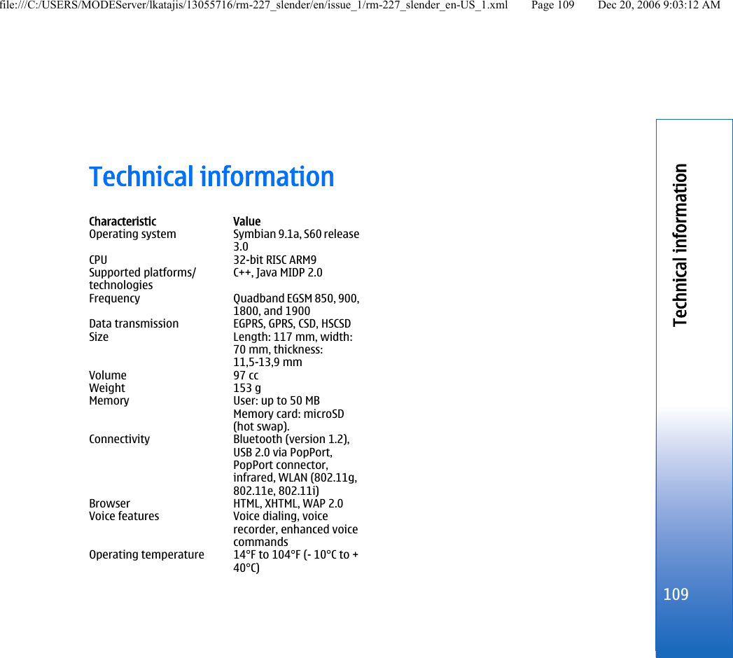 Technical informationCharacteristic ValueOperating system Symbian 9.1a, S60 release3.0CPU 32-bit RISC ARM9Supported platforms/technologiesC++, Java MIDP 2.0Frequency Quadband EGSM 850, 900,1800, and 1900Data transmission EGPRS, GPRS, CSD, HSCSDSize Length: 117 mm, width:70 mm, thickness:11,5-13,9 mmVolume 97 ccWeight 153 gMemory User: up to 50 MBMemory card: microSD(hot swap).Connectivity Bluetooth (version 1.2),USB 2.0 via PopPort,PopPort connector,infrared, WLAN (802.11g,802.11e, 802.11i)Browser HTML, XHTML, WAP 2.0Voice features Voice dialing, voicerecorder, enhanced voicecommandsOperating temperature 14°F to 104°F (- 10°C to +40°C)109Technical informationfile:///C:/USERS/MODEServer/lkatajis/13055716/rm-227_slender/en/issue_1/rm-227_slender_en-US_1.xml Page 109 Dec 20, 2006 9:03:12 AM