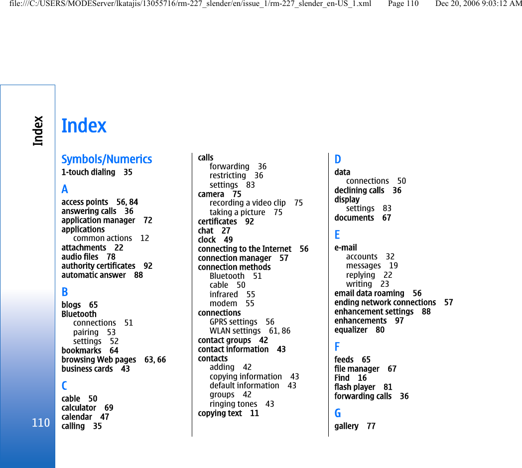 IndexSymbols/Numerics1-touch dialing 35Aaccess points 56, 84answering calls 36application manager 72applicationscommon actions 12attachments 22audio files 78authority certificates 92automatic answer 88Bblogs 65Bluetoothconnections 51pairing 53settings 52bookmarks 64browsing Web pages 63, 66business cards 43Ccable 50calculator 69calendar 47calling 35callsforwarding 36restricting 36settings 83camera 75recording a video clip 75taking a picture 75certificates 92chat 27clock 49connecting to the Internet 56connection manager 57connection methodsBluetooth 51cable 50infrared 55modem 55connectionsGPRS settings 56WLAN settings 61, 86contact groups 42contact information 43contactsadding 42copying information 43default information 43groups 42ringing tones 43copying text 11Ddataconnections 50declining calls 36displaysettings 83documents 67Ee-mailaccounts 32messages 19replying 22writing 23email data roaming 56ending network connections 57enhancement settings 88enhancements 97equalizer 80Ffeeds 65file manager 67Find 16flash player 81forwarding calls 36Ggallery 77110Indexfile:///C:/USERS/MODEServer/lkatajis/13055716/rm-227_slender/en/issue_1/rm-227_slender_en-US_1.xml Page 110 Dec 20, 2006 9:03:12 AM