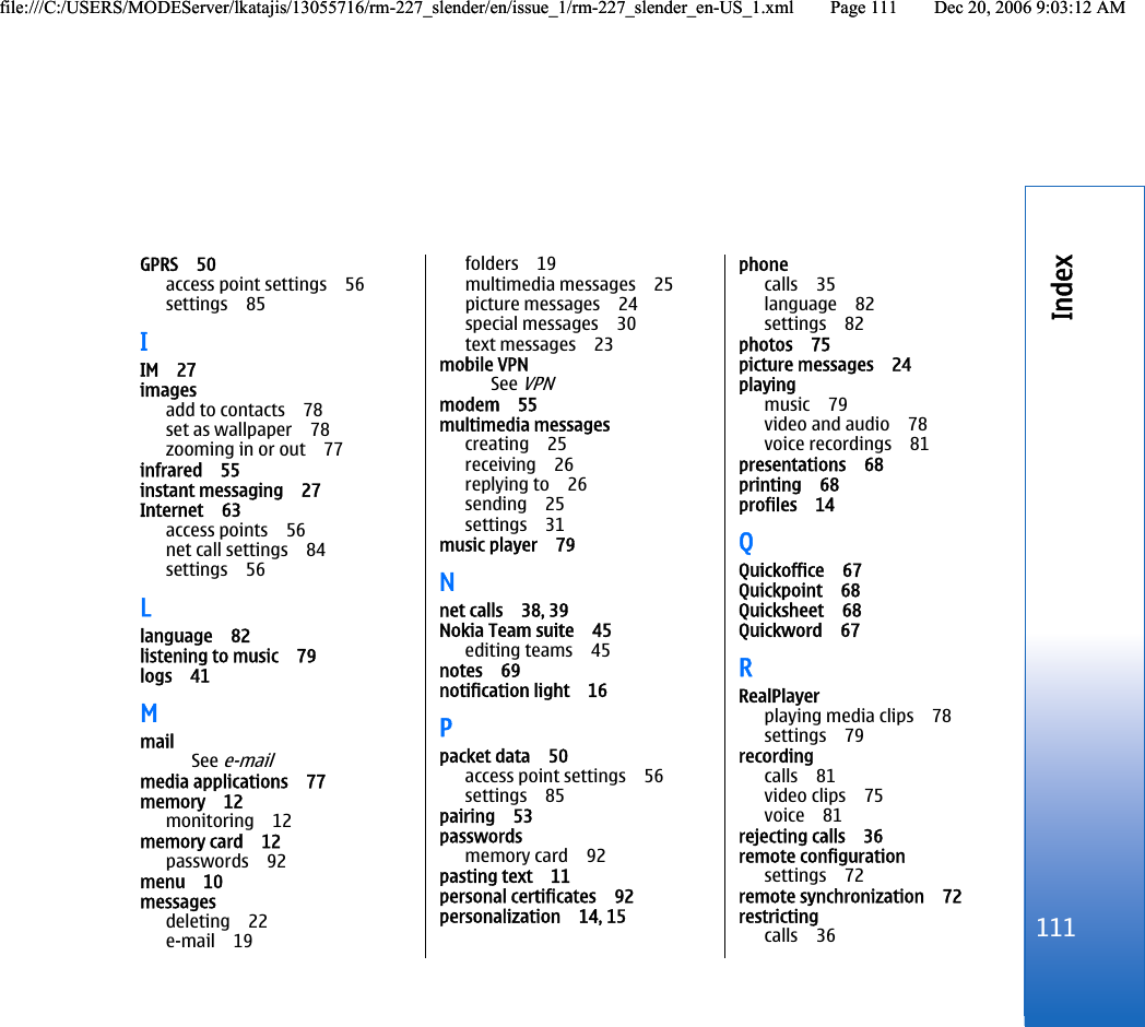 GPRS 50access point settings 56settings 85IIM 27imagesadd to contacts 78set as wallpaper 78zooming in or out 77infrared 55instant messaging 27Internet 63access points 56net call settings 84settings 56Llanguage 82listening to music 79logs 41MmailSee e-mailmedia applications 77memory 12monitoring 12memory card 12passwords 92menu 10messagesdeleting 22e-mail 19folders 19multimedia messages 25picture messages 24special messages 30text messages 23mobile VPNSee VPNmodem 55multimedia messagescreating 25receiving 26replying to 26sending 25settings 31music player 79Nnet calls 38, 39Nokia Team suite 45editing teams 45notes 69notification light 16Ppacket data 50access point settings 56settings 85pairing 53passwordsmemory card 92pasting text 11personal certificates 92personalization 14, 15phonecalls 35language 82settings 82photos 75picture messages 24playingmusic 79video and audio 78voice recordings 81presentations 68printing 68profiles 14QQuickoffice 67Quickpoint 68Quicksheet 68Quickword 67RRealPlayerplaying media clips 78settings 79recordingcalls 81video clips 75voice 81rejecting calls 36remote configurationsettings 72remote synchronization 72restrictingcalls 36111Indexfile:///C:/USERS/MODEServer/lkatajis/13055716/rm-227_slender/en/issue_1/rm-227_slender_en-US_1.xml Page 111 Dec 20, 2006 9:03:12 AMfile:///C:/USERS/MODEServer/lkatajis/13055716/rm-227_slender/en/issue_1/rm-227_slender_en-US_1.xml Page 111 Dec 20, 2006 9:03:12 AM