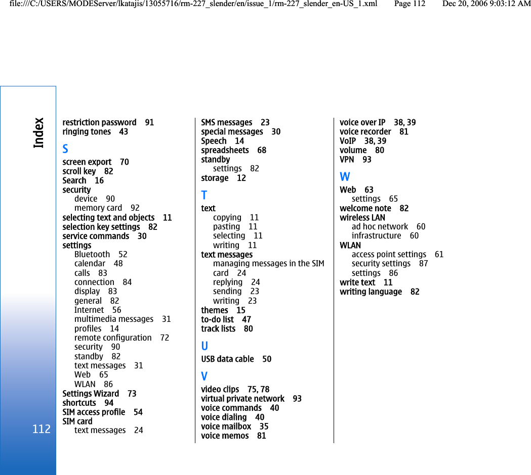 restriction password 91ringing tones 43Sscreen export 70scroll key 82Search 16securitydevice 90memory card 92selecting text and objects 11selection key settings 82service commands 30settingsBluetooth 52calendar 48calls 83connection 84display 83general 82Internet 56multimedia messages 31profiles 14remote configuration 72security 90standby 82text messages 31Web 65WLAN 86Settings Wizard 73shortcuts 94SIM access profile 54SIM cardtext messages 24SMS messages 23special messages 30Speech 14spreadsheets 68standbysettings 82storage 12Ttextcopying 11pasting 11selecting 11writing 11text messagesmanaging messages in the SIMcard 24replying 24sending 23writing 23themes 15to-do list 47track lists 80UUSB data cable 50Vvideo clips 75, 78virtual private network 93voice commands 40voice dialing 40voice mailbox 35voice memos 81voice over IP 38, 39voice recorder 81VoIP 38, 39volume 80VPN 93WWeb 63settings 65welcome note 82wireless LANad hoc network 60infrastructure 60WLANaccess point settings 61security settings 87settings 86write text 11writing language 82112Indexfile:///C:/USERS/MODEServer/lkatajis/13055716/rm-227_slender/en/issue_1/rm-227_slender_en-US_1.xml Page 112 Dec 20, 2006 9:03:12 AMfile:///C:/USERS/MODEServer/lkatajis/13055716/rm-227_slender/en/issue_1/rm-227_slender_en-US_1.xml Page 112 Dec 20, 2006 9:03:12 AM