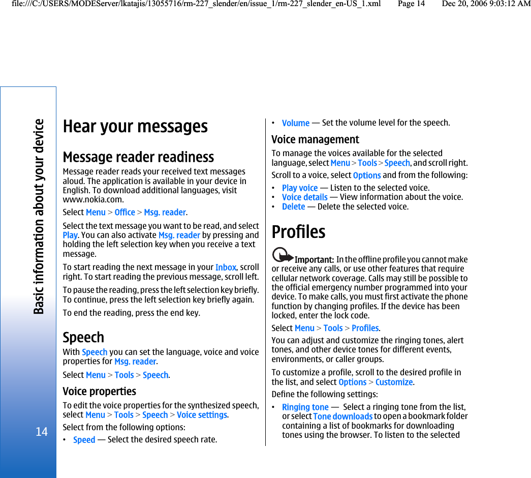 Hear your messagesMessage reader readinessMessage reader reads your received text messagesaloud. The application is available in your device inEnglish. To download additional languages, visitwww.nokia.com.Select Menu &gt; Office &gt; Msg. reader.Select the text message you want to be read, and selectPlay. You can also activate Msg. reader by pressing andholding the left selection key when you receive a textmessage.To start reading the next message in your Inbox, scrollright. To start reading the previous message, scroll left.To pause the reading, press the left selection key briefly.To continue, press the left selection key briefly again.To end the reading, press the end key.SpeechWith Speech you can set the language, voice and voiceproperties for Msg. reader.Select Menu &gt; Tools &gt; Speech.Voice propertiesTo edit the voice properties for the synthesized speech,select Menu &gt; Tools &gt; Speech &gt; Voice settings.Select from the following options:•Speed — Select the desired speech rate.•Volume — Set the volume level for the speech.Voice managementTo manage the voices available for the selectedlanguage, select Menu &gt; Tools &gt; Speech, and scroll right.Scroll to a voice, select Options and from the following:•Play voice — Listen to the selected voice.•Voice details — View information about the voice.•Delete — Delete the selected voice.ProfilesImportant:  In the offline profile you cannot makeor receive any calls, or use other features that requirecellular network coverage. Calls may still be possible tothe official emergency number programmed into yourdevice. To make calls, you must first activate the phonefunction by changing profiles. If the device has beenlocked, enter the lock code.Select Menu &gt; Tools &gt; Profiles.You can adjust and customize the ringing tones, alerttones, and other device tones for different events,environments, or caller groups.To customize a profile, scroll to the desired profile inthe list, and select Options &gt; Customize.Define the following settings:•Ringing tone —  Select a ringing tone from the list,or select Tone downloads to open a bookmark foldercontaining a list of bookmarks for downloadingtones using the browser. To listen to the selected14Basic information about your devicefile:///C:/USERS/MODEServer/lkatajis/13055716/rm-227_slender/en/issue_1/rm-227_slender_en-US_1.xml Page 14 Dec 20, 2006 9:03:12 AMfile:///C:/USERS/MODEServer/lkatajis/13055716/rm-227_slender/en/issue_1/rm-227_slender_en-US_1.xml Page 14 Dec 20, 2006 9:03:12 AM