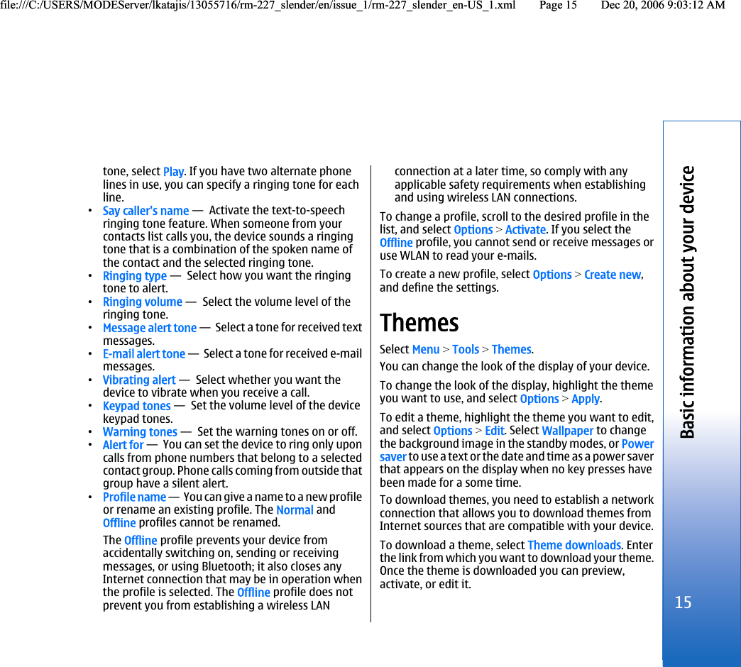tone, select Play. If you have two alternate phonelines in use, you can specify a ringing tone for eachline.•Say caller&apos;s name —  Activate the text-to-speechringing tone feature. When someone from yourcontacts list calls you, the device sounds a ringingtone that is a combination of the spoken name ofthe contact and the selected ringing tone.•Ringing type —  Select how you want the ringingtone to alert.•Ringing volume —  Select the volume level of theringing tone.•Message alert tone —  Select a tone for received textmessages.•E-mail alert tone —  Select a tone for received e-mailmessages.•Vibrating alert —  Select whether you want thedevice to vibrate when you receive a call.•Keypad tones —  Set the volume level of the devicekeypad tones.•Warning tones —  Set the warning tones on or off.•Alert for —  You can set the device to ring only uponcalls from phone numbers that belong to a selectedcontact group. Phone calls coming from outside thatgroup have a silent alert.•Profile name —  You can give a name to a new profileor rename an existing profile. The Normal andOffline profiles cannot be renamed.The Offline profile prevents your device fromaccidentally switching on, sending or receivingmessages, or using Bluetooth; it also closes anyInternet connection that may be in operation whenthe profile is selected. The Offline profile does notprevent you from establishing a wireless LANconnection at a later time, so comply with anyapplicable safety requirements when establishingand using wireless LAN connections.To change a profile, scroll to the desired profile in thelist, and select Options &gt; Activate. If you select theOffline profile, you cannot send or receive messages oruse WLAN to read your e-mails.To create a new profile, select Options &gt; Create new,and define the settings.ThemesSelect Menu &gt; Tools &gt; Themes.You can change the look of the display of your device.To change the look of the display, highlight the themeyou want to use, and select Options &gt; Apply.To edit a theme, highlight the theme you want to edit,and select Options &gt; Edit. Select Wallpaper to changethe background image in the standby modes, or Powersaver to use a text or the date and time as a power saverthat appears on the display when no key presses havebeen made for a some time.To download themes, you need to establish a networkconnection that allows you to download themes fromInternet sources that are compatible with your device.To download a theme, select Theme downloads. Enterthe link from which you want to download your theme.Once the theme is downloaded you can preview,activate, or edit it.15Basic information about your devicefile:///C:/USERS/MODEServer/lkatajis/13055716/rm-227_slender/en/issue_1/rm-227_slender_en-US_1.xml Page 15 Dec 20, 2006 9:03:12 AMfile:///C:/USERS/MODEServer/lkatajis/13055716/rm-227_slender/en/issue_1/rm-227_slender_en-US_1.xml Page 15 Dec 20, 2006 9:03:12 AM