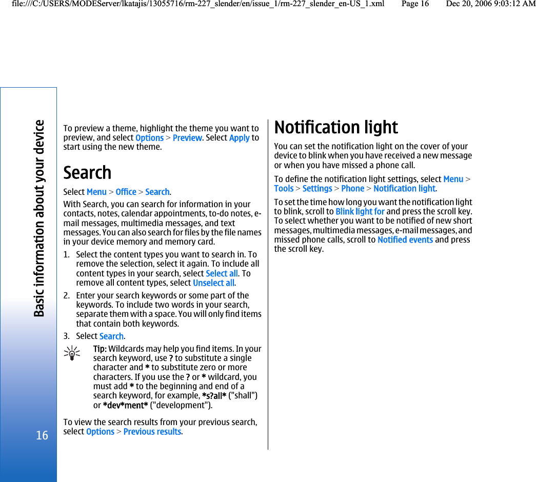 To preview a theme, highlight the theme you want topreview, and select Options &gt; Preview. Select Apply tostart using the new theme.SearchSelect Menu &gt; Office &gt; Search.With Search, you can search for information in yourcontacts, notes, calendar appointments, to-do notes, e-mail messages, multimedia messages, and textmessages. You can also search for files by the file namesin your device memory and memory card.1. Select the content types you want to search in. Toremove the selection, select it again. To include allcontent types in your search, select Select all. Toremove all content types, select Unselect all.2. Enter your search keywords or some part of thekeywords. To include two words in your search,separate them with a space. You will only find itemsthat contain both keywords.3. Select Search.Tip: Wildcards may help you find items. In yoursearch keyword, use ? to substitute a singlecharacter and * to substitute zero or morecharacters. If you use the ? or * wildcard, youmust add * to the beginning and end of asearch keyword, for example, *s?all* (&quot;shall&quot;)or *dev*ment* (&quot;development&quot;).To view the search results from your previous search,select Options &gt; Previous results.Notification lightYou can set the notification light on the cover of yourdevice to blink when you have received a new messageor when you have missed a phone call.To define the notification light settings, select Menu &gt;Tools &gt; Settings &gt; Phone &gt; Notification light.To set the time how long you want the notification lightto blink, scroll to Blink light for and press the scroll key.To select whether you want to be notified of new shortmessages, multimedia messages, e-mail messages, andmissed phone calls, scroll to Notified events and pressthe scroll key.16Basic information about your devicefile:///C:/USERS/MODEServer/lkatajis/13055716/rm-227_slender/en/issue_1/rm-227_slender_en-US_1.xml Page 16 Dec 20, 2006 9:03:12 AMfile:///C:/USERS/MODEServer/lkatajis/13055716/rm-227_slender/en/issue_1/rm-227_slender_en-US_1.xml Page 16 Dec 20, 2006 9:03:12 AM