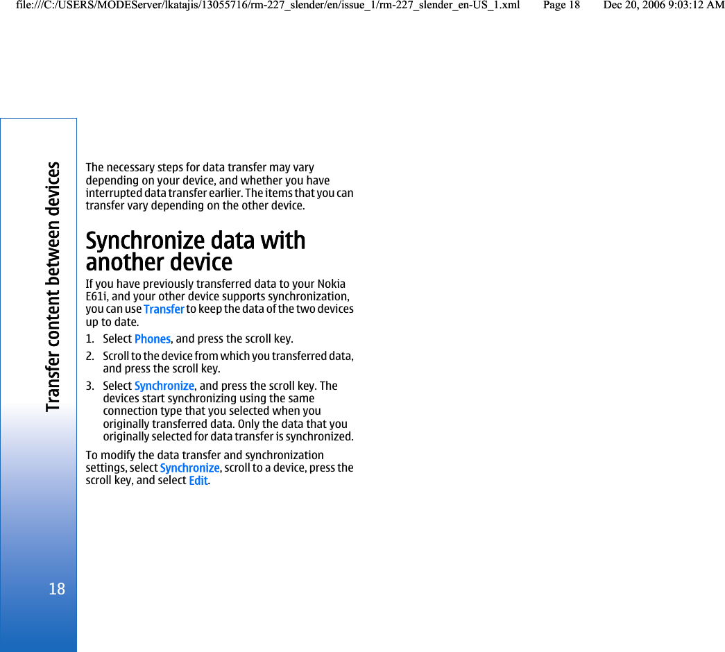 The necessary steps for data transfer may varydepending on your device, and whether you haveinterrupted data transfer earlier. The items that you cantransfer vary depending on the other device.Synchronize data withanother deviceIf you have previously transferred data to your NokiaE61i, and your other device supports synchronization,you can use Transfer to keep the data of the two devicesup to date.1. Select Phones, and press the scroll key.2. Scroll to the device from which you transferred data,and press the scroll key.3. Select Synchronize, and press the scroll key. Thedevices start synchronizing using the sameconnection type that you selected when youoriginally transferred data. Only the data that youoriginally selected for data transfer is synchronized.To modify the data transfer and synchronizationsettings, select Synchronize, scroll to a device, press thescroll key, and select Edit.18Transfer content between devicesfile:///C:/USERS/MODEServer/lkatajis/13055716/rm-227_slender/en/issue_1/rm-227_slender_en-US_1.xml Page 18 Dec 20, 2006 9:03:12 AMfile:///C:/USERS/MODEServer/lkatajis/13055716/rm-227_slender/en/issue_1/rm-227_slender_en-US_1.xml Page 18 Dec 20, 2006 9:03:12 AM